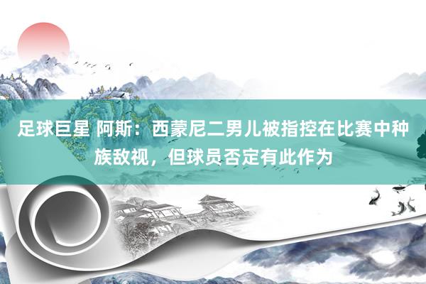 足球巨星 阿斯：西蒙尼二男儿被指控在比赛中种族敌视，但球员否定有此作为