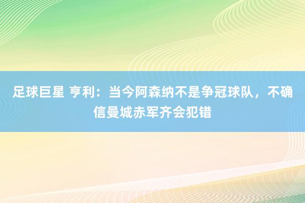 足球巨星 亨利：当今阿森纳不是争冠球队，不确信曼城赤军齐会犯错