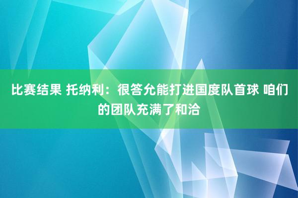 比赛结果 托纳利：很答允能打进国度队首球 咱们的团队充满了和洽