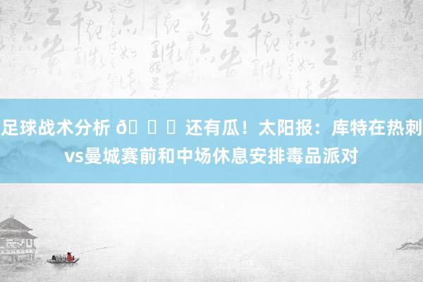 足球战术分析 👀还有瓜！太阳报：库特在热刺vs曼城赛前和中场休息安排毒品派对