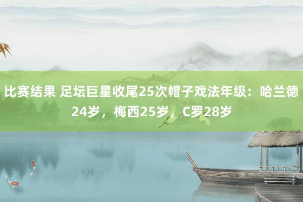 比赛结果 足坛巨星收尾25次帽子戏法年级：哈兰德24岁，梅西25岁，C罗28岁