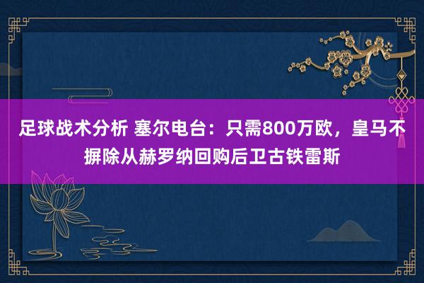 足球战术分析 塞尔电台：只需800万欧，皇马不摒除从赫罗纳回购后卫古铁雷斯