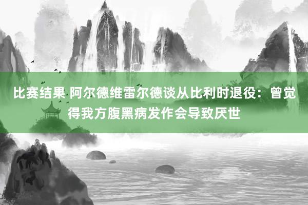 比赛结果 阿尔德维雷尔德谈从比利时退役：曾觉得我方腹黑病发作会导致厌世