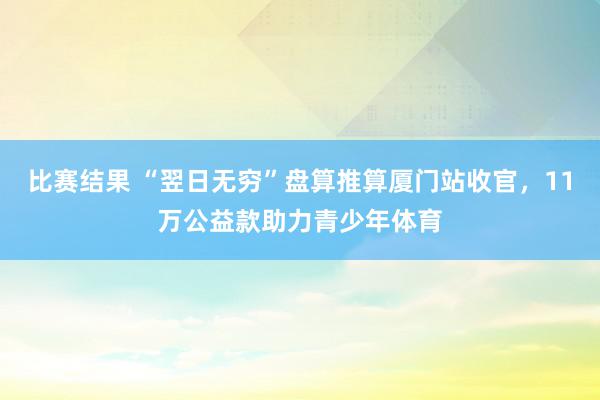 比赛结果 “翌日无穷”盘算推算厦门站收官，11万公益款助力青少年体育