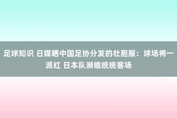 足球知识 日媒晒中国足协分发的壮胆服：球场将一派红 日本队濒临统统客场