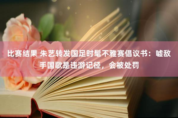 比赛结果 朱艺转发国足时髦不雅赛倡议书：嘘敌手国歌是违游记径，会被处罚