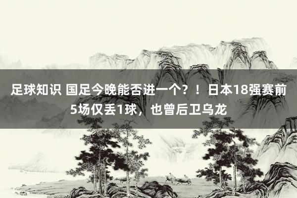 足球知识 国足今晚能否进一个？！日本18强赛前5场仅丢1球，也曾后卫乌龙