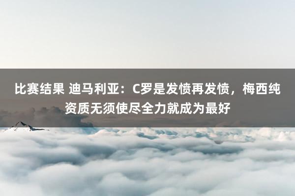 比赛结果 迪马利亚：C罗是发愤再发愤，梅西纯资质无须使尽全力就成为最好