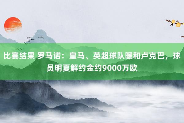 比赛结果 罗马诺：皇马、英超球队暖和卢克巴，球员明夏解约金约9000万欧