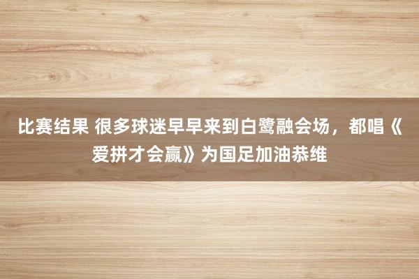 比赛结果 很多球迷早早来到白鹭融会场，都唱《爱拼才会赢》为国足加油恭维