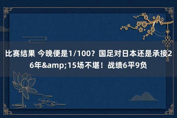 比赛结果 今晚便是1/100？国足对日本还是承接26年&15场不堪！战绩6平9负