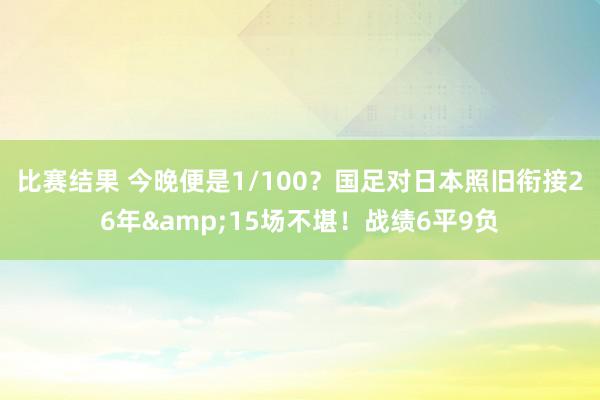 比赛结果 今晚便是1/100？国足对日本照旧衔接26年&15场不堪！战绩6平9负