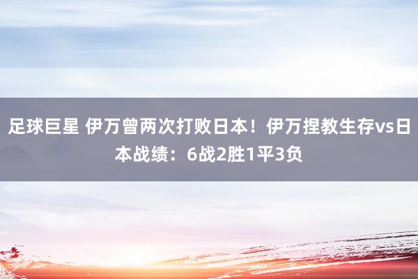 足球巨星 伊万曾两次打败日本！伊万捏教生存vs日本战绩：6战2胜1平3负