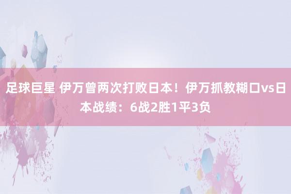 足球巨星 伊万曾两次打败日本！伊万抓教糊口vs日本战绩：6战2胜1平3负