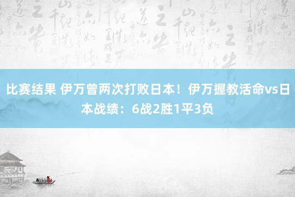 比赛结果 伊万曾两次打败日本！伊万握教活命vs日本战绩：6战2胜1平3负