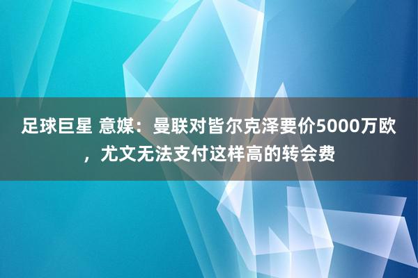 足球巨星 意媒：曼联对皆尔克泽要价5000万欧，尤文无法支付这样高的转会费