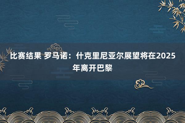 比赛结果 罗马诺：什克里尼亚尔展望将在2025年离开巴黎