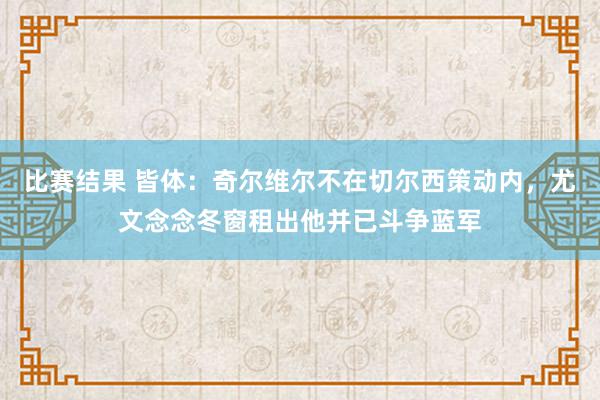 比赛结果 皆体：奇尔维尔不在切尔西策动内，尤文念念冬窗租出他并已斗争蓝军