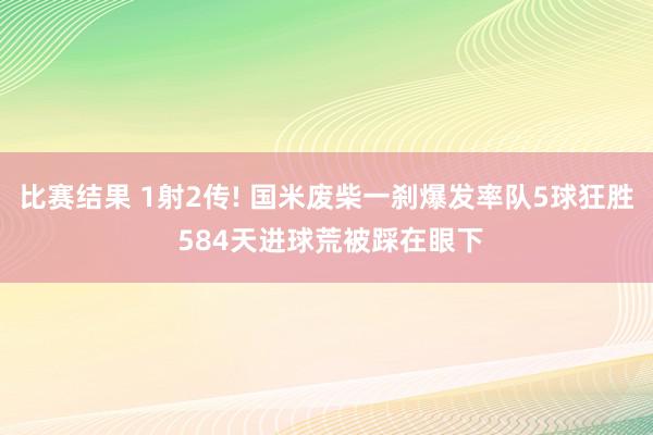 比赛结果 1射2传! 国米废柴一刹爆发率队5球狂胜 584天进球荒被踩在眼下