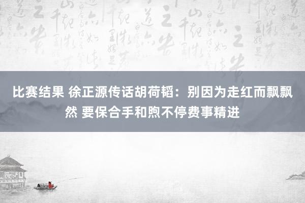 比赛结果 徐正源传话胡荷韬：别因为走红而飘飘然 要保合手和煦不停费事精进