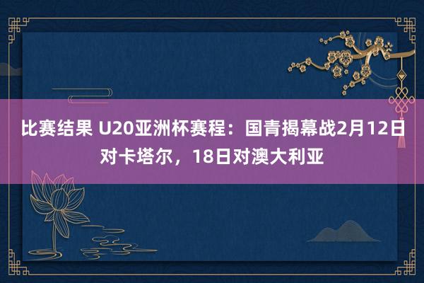 比赛结果 U20亚洲杯赛程：国青揭幕战2月12日对卡塔尔，18日对澳大利亚