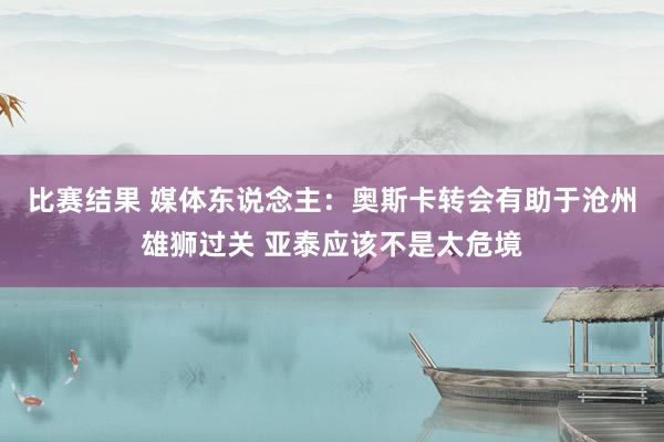 比赛结果 媒体东说念主：奥斯卡转会有助于沧州雄狮过关 亚泰应该不是太危境