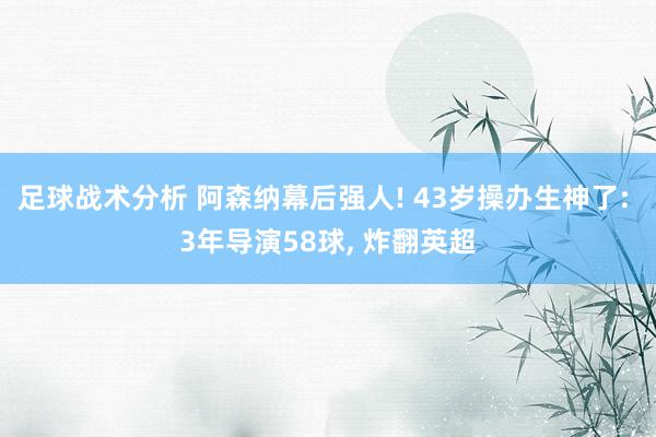 足球战术分析 阿森纳幕后强人! 43岁操办生神了: 3年导演58球, 炸翻英超