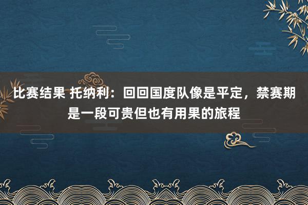 比赛结果 托纳利：回回国度队像是平定，禁赛期是一段可贵但也有用果的旅程