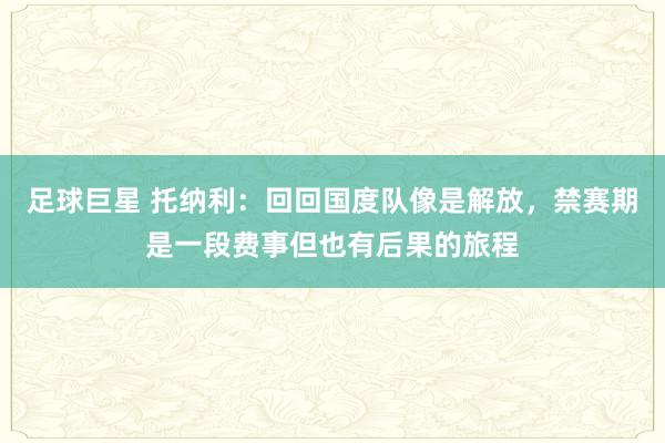 足球巨星 托纳利：回回国度队像是解放，禁赛期是一段费事但也有后果的旅程