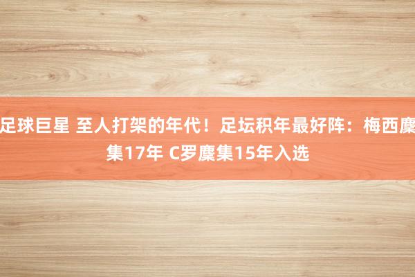 足球巨星 至人打架的年代！足坛积年最好阵：梅西麇集17年 C罗麇集15年入选