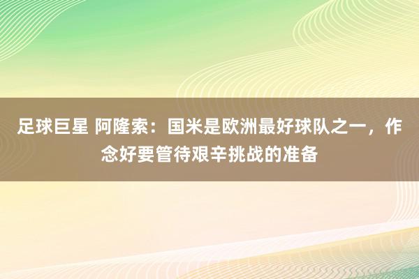 足球巨星 阿隆索：国米是欧洲最好球队之一，作念好要管待艰辛挑战的准备