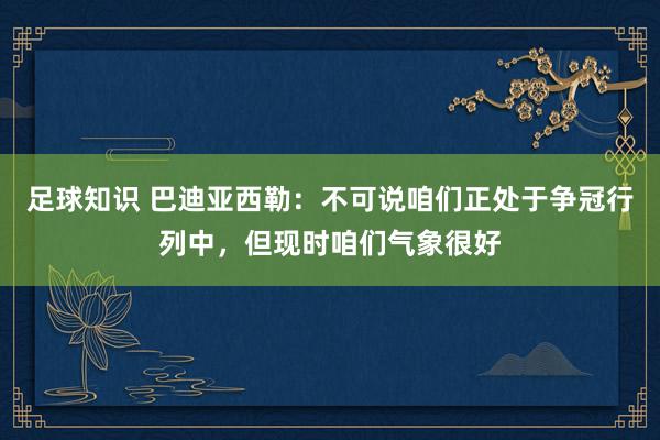 足球知识 巴迪亚西勒：不可说咱们正处于争冠行列中，但现时咱们气象很好