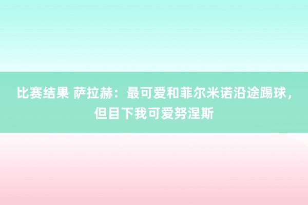 比赛结果 萨拉赫：最可爱和菲尔米诺沿途踢球，但目下我可爱努涅斯