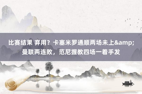 比赛结果 弃用？卡塞米罗通顺两场未上&曼联两连败，范尼握教四场一着手发