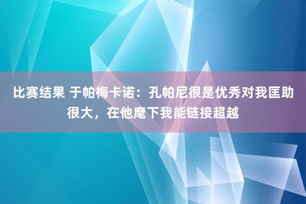 比赛结果 于帕梅卡诺：孔帕尼很是优秀对我匡助很大，在他麾下我能链接超越