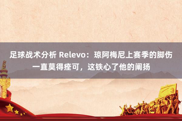 足球战术分析 Relevo：琼阿梅尼上赛季的脚伤一直莫得痊可，这铁心了他的阐扬