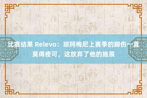 比赛结果 Relevo：琼阿梅尼上赛季的脚伤一直莫得痊可，这放弃了他的施展