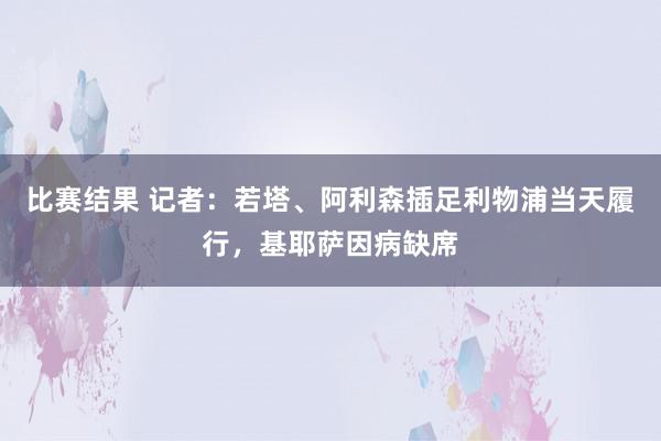 比赛结果 记者：若塔、阿利森插足利物浦当天履行，基耶萨因病缺席