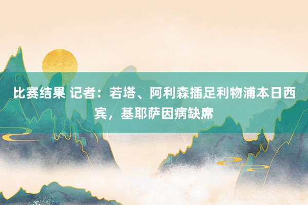 比赛结果 记者：若塔、阿利森插足利物浦本日西宾，基耶萨因病缺席