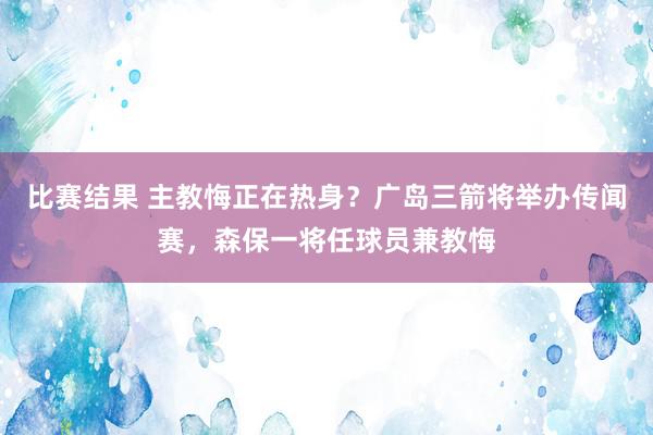 比赛结果 主教悔正在热身？广岛三箭将举办传闻赛，森保一将任球员兼教悔