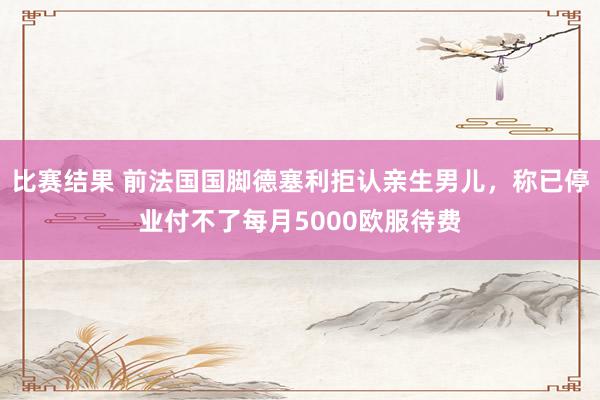 比赛结果 前法国国脚德塞利拒认亲生男儿，称已停业付不了每月5000欧服待费