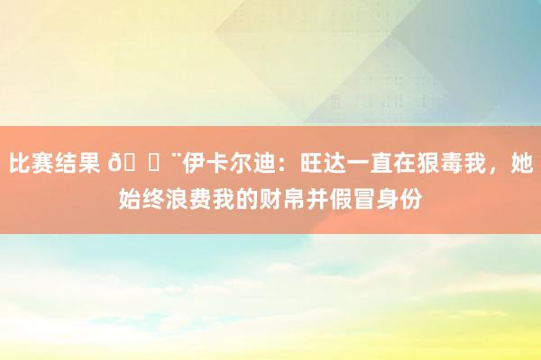 比赛结果 😨伊卡尔迪：旺达一直在狠毒我，她始终浪费我的财帛并假冒身份