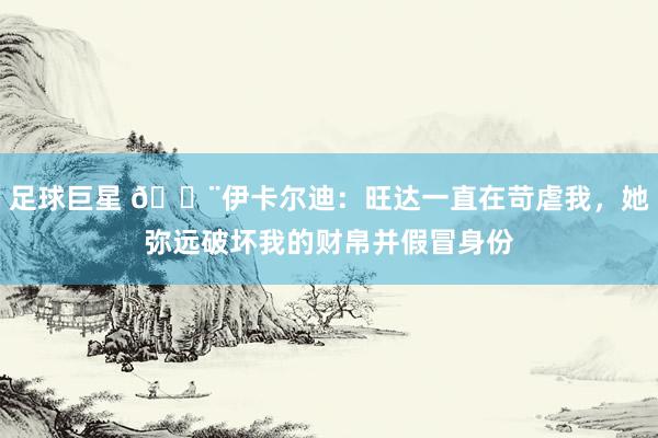 足球巨星 😨伊卡尔迪：旺达一直在苛虐我，她弥远破坏我的财帛并假冒身份