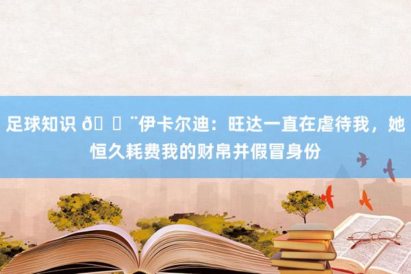 足球知识 😨伊卡尔迪：旺达一直在虐待我，她恒久耗费我的财帛并假冒身份