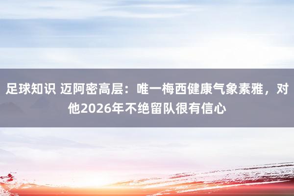 足球知识 迈阿密高层：唯一梅西健康气象素雅，对他2026年不绝留队很有信心