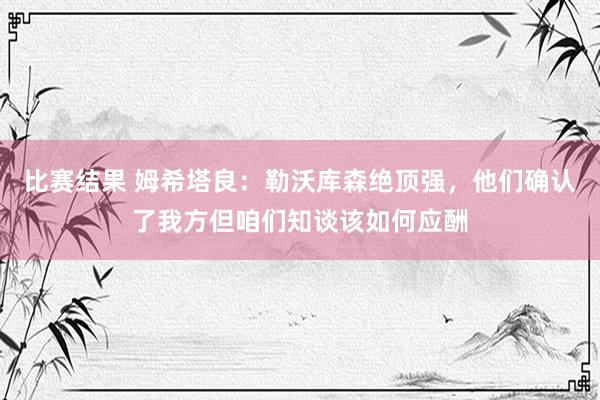 比赛结果 姆希塔良：勒沃库森绝顶强，他们确认了我方但咱们知谈该如何应酬