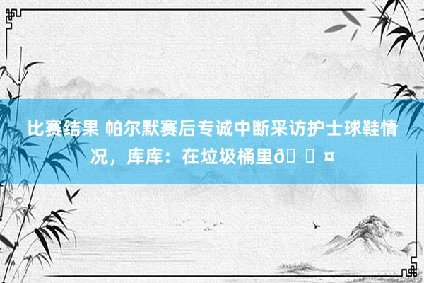 比赛结果 帕尔默赛后专诚中断采访护士球鞋情况，库库：在垃圾桶里😤