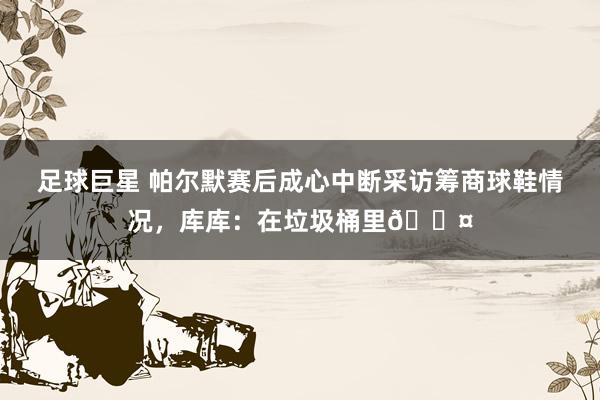 足球巨星 帕尔默赛后成心中断采访筹商球鞋情况，库库：在垃圾桶里😤