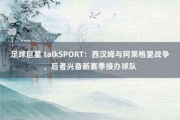 足球巨星 talkSPORT：西汉姆与阿莱格里战争，后者兴奋新赛季接办球队