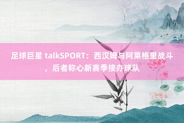 足球巨星 talkSPORT：西汉姆与阿莱格里战斗，后者称心新赛季接办球队